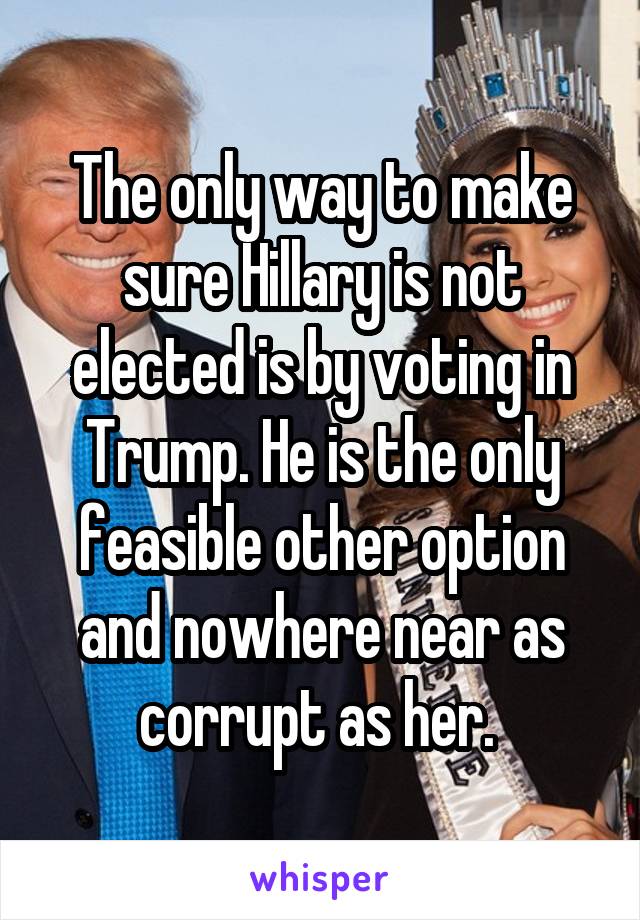 The only way to make sure Hillary is not elected is by voting in Trump. He is the only feasible other option and nowhere near as corrupt as her. 