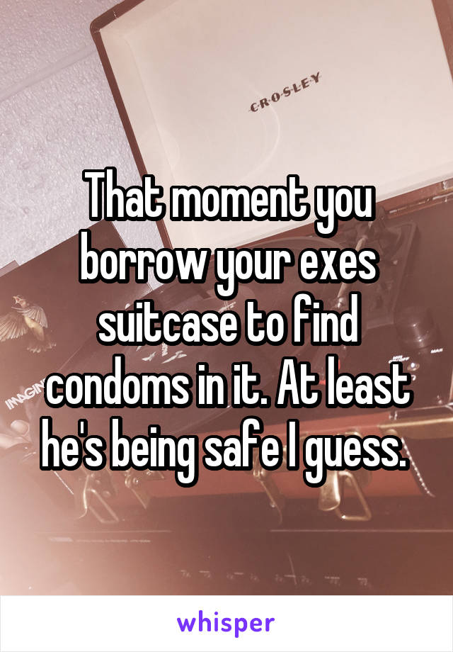 That moment you borrow your exes suitcase to find condoms in it. At least he's being safe I guess. 