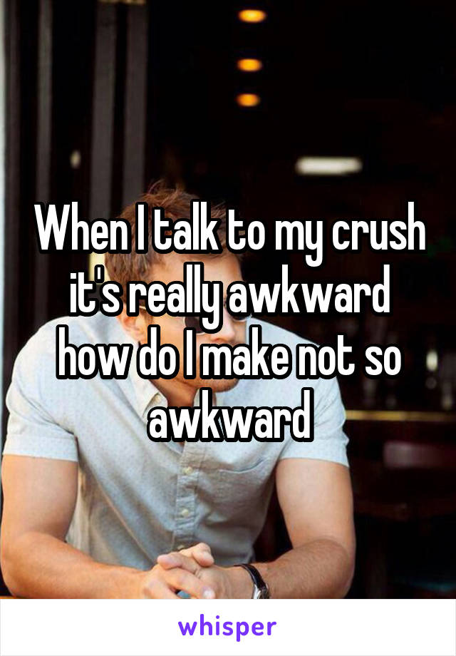 When I talk to my crush it's really awkward how do I make not so awkward