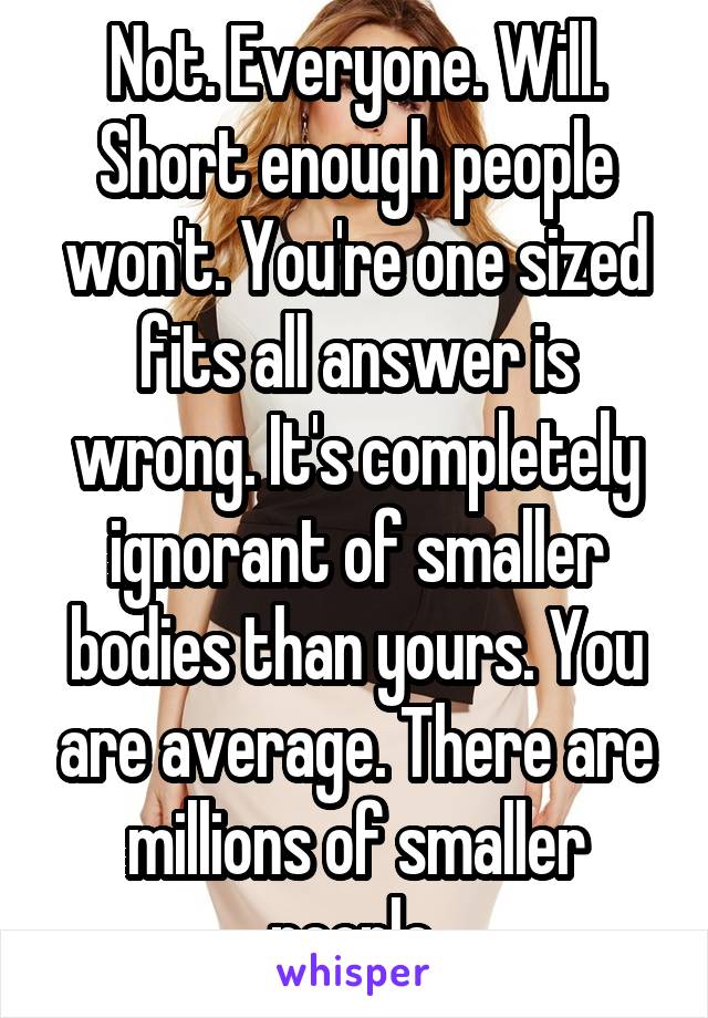 Not. Everyone. Will. Short enough people won't. You're one sized fits all answer is wrong. It's completely ignorant of smaller bodies than yours. You are average. There are millions of smaller people.