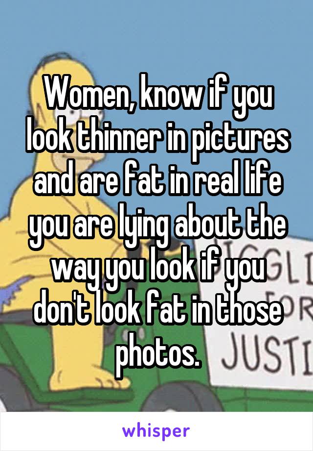 Women, know if you look thinner in pictures and are fat in real life you are lying about the way you look if you don't look fat in those photos.