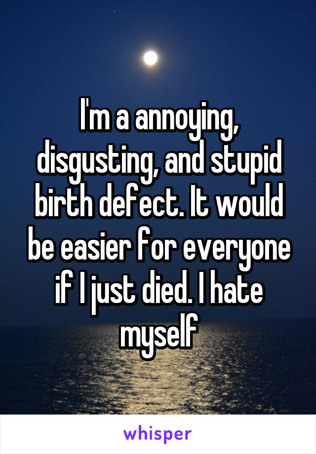 I'm a annoying, disgusting, and stupid birth defect. It would be easier for everyone if I just died. I hate myself