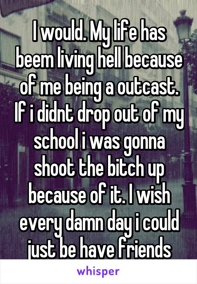 I would. My life has beem living hell because of me being a outcast. If i didnt drop out of my school i was gonna shoot the bitch up because of it. I wish every damn day i could just be have friends