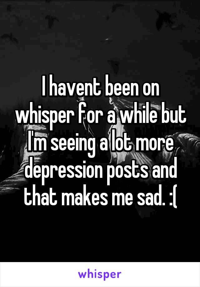 I havent been on whisper for a while but I'm seeing a lot more depression posts and that makes me sad. :(