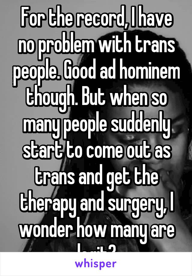 For the record, I have no problem with trans people. Good ad hominem though. But when so many people suddenly start to come out as trans and get the therapy and surgery, I wonder how many are legit?