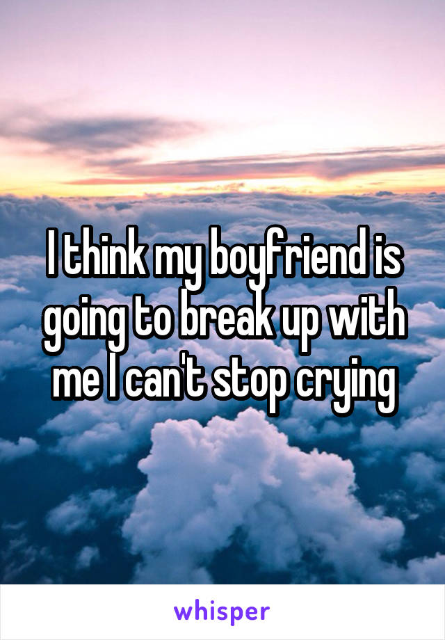 I think my boyfriend is going to break up with me I can't stop crying