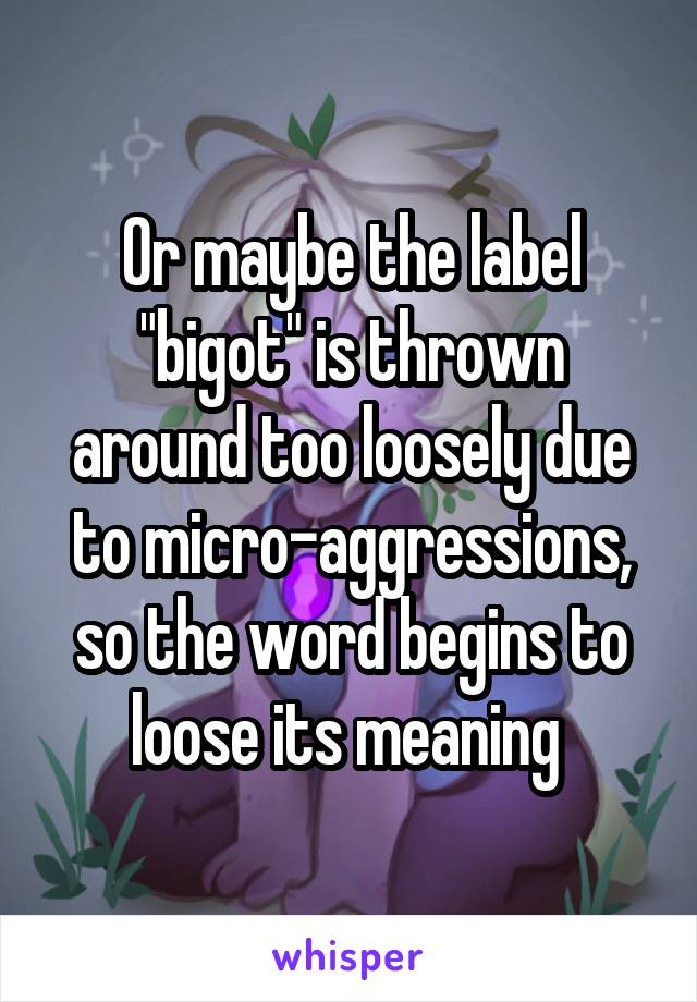 Or maybe the label "bigot" is thrown around too loosely due to micro-aggressions, so the word begins to loose its meaning 