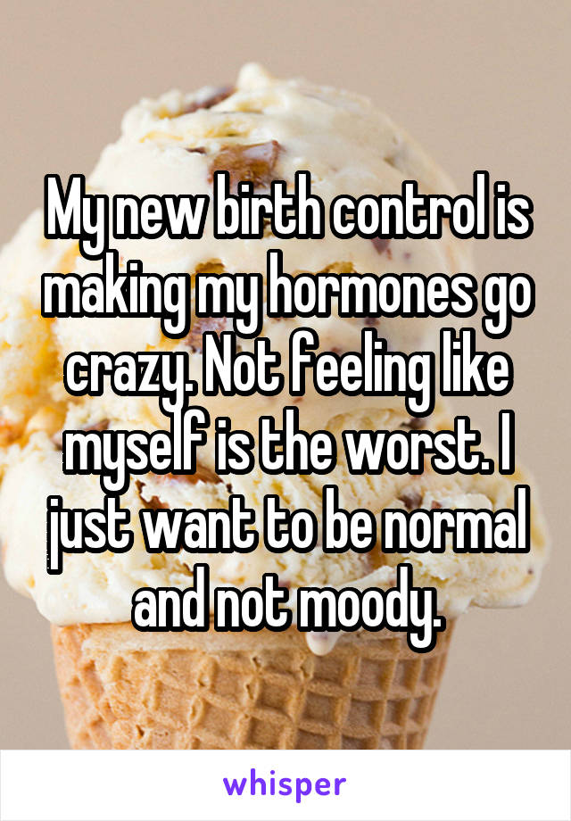 My new birth control is making my hormones go crazy. Not feeling like myself is the worst. I just want to be normal and not moody.
