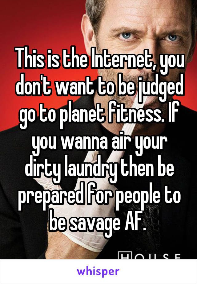 This is the Internet, you don't want to be judged go to planet fitness. If you wanna air your dirty laundry then be prepared for people to be savage AF. 