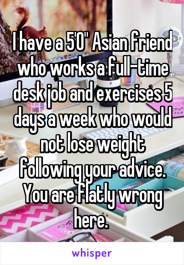 I have a 5'0" Asian friend who works a full-time desk job and exercises 5 days a week who would not lose weight following your advice. You are flatly wrong here. 