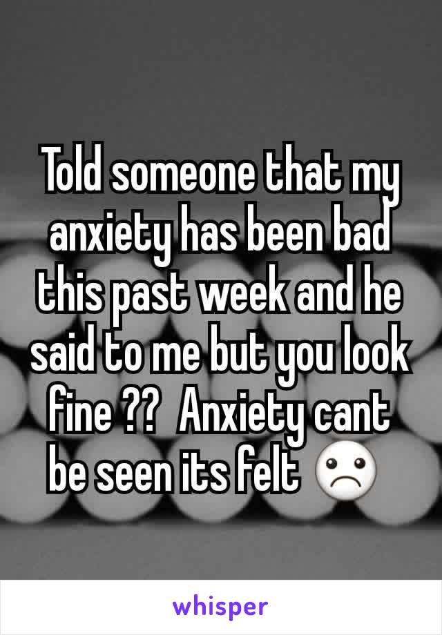 Told someone that my anxiety has been bad this past week and he said to me but you look fine ??  Anxiety cant be seen its felt ☹ 