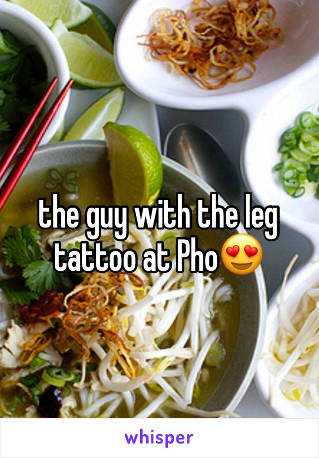 the guy with the leg tattoo at Pho😍