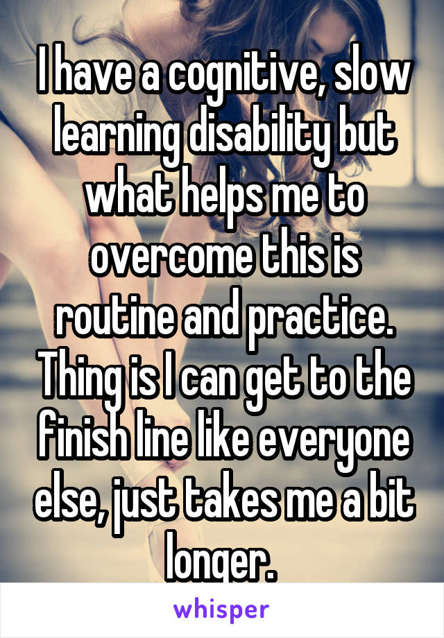 I have a cognitive, slow learning disability but what helps me to overcome this is routine and practice. Thing is I can get to the finish line like everyone else, just takes me a bit longer. 