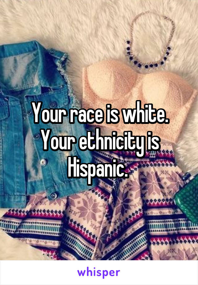 Your race is white. Your ethnicity is Hispanic. 