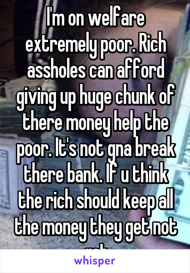 I'm on welfare extremely poor. Rich assholes can afford giving up huge chunk of there money help the poor. It's not gna break there bank. If u think the rich should keep all the money they get not get