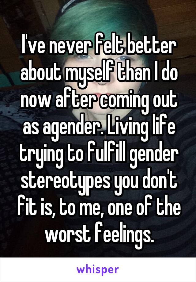 I've never felt better about myself than I do now after coming out as agender. Living life trying to fulfill gender stereotypes you don't fit is, to me, one of the worst feelings.