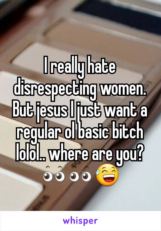 I really hate disrespecting women. But jesus I just want a regular ol basic bitch lolol.. where are you? 👀👀😅