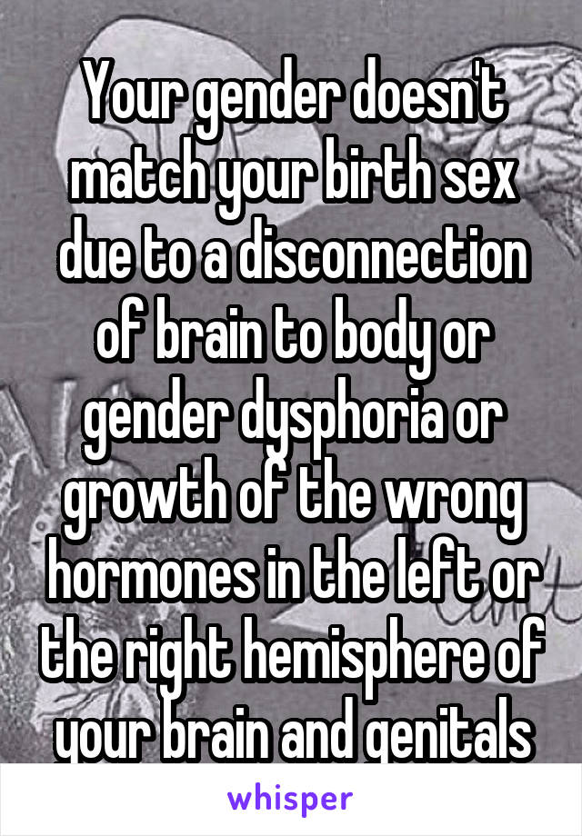 Your gender doesn't match your birth sex due to a disconnection of brain to body or gender dysphoria or growth of the wrong hormones in the left or the right hemisphere of your brain and genitals