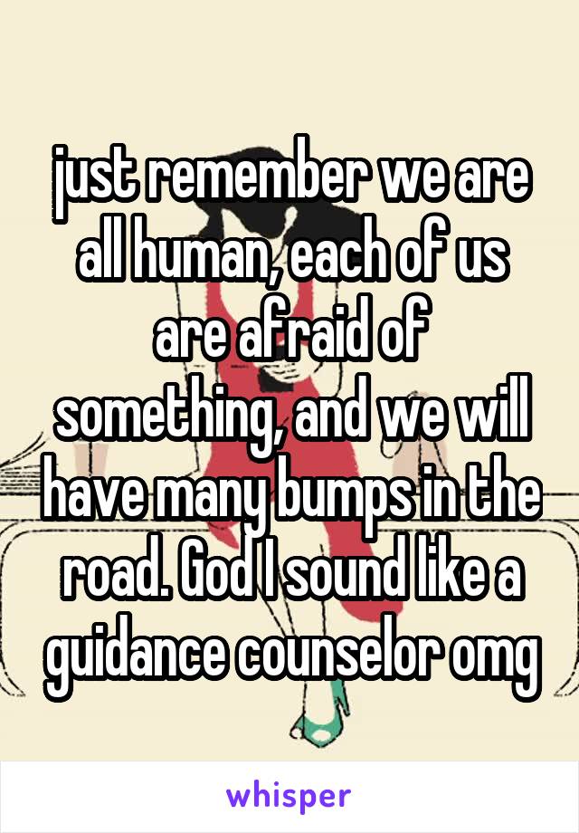 just remember we are all human, each of us are afraid of something, and we will have many bumps in the road. God I sound like a guidance counselor omg