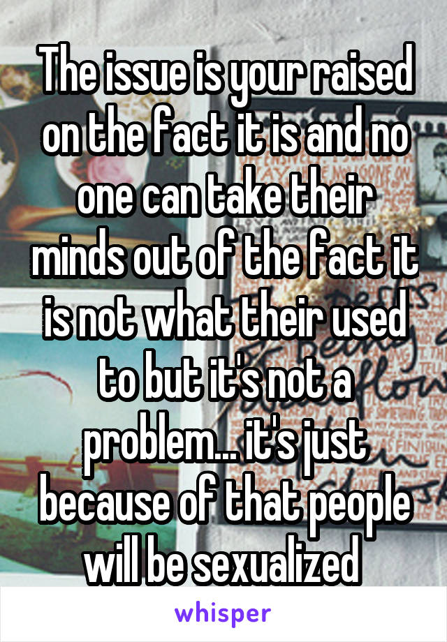 The issue is your raised on the fact it is and no one can take their minds out of the fact it is not what their used to but it's not a problem... it's just because of that people will be sexualized 