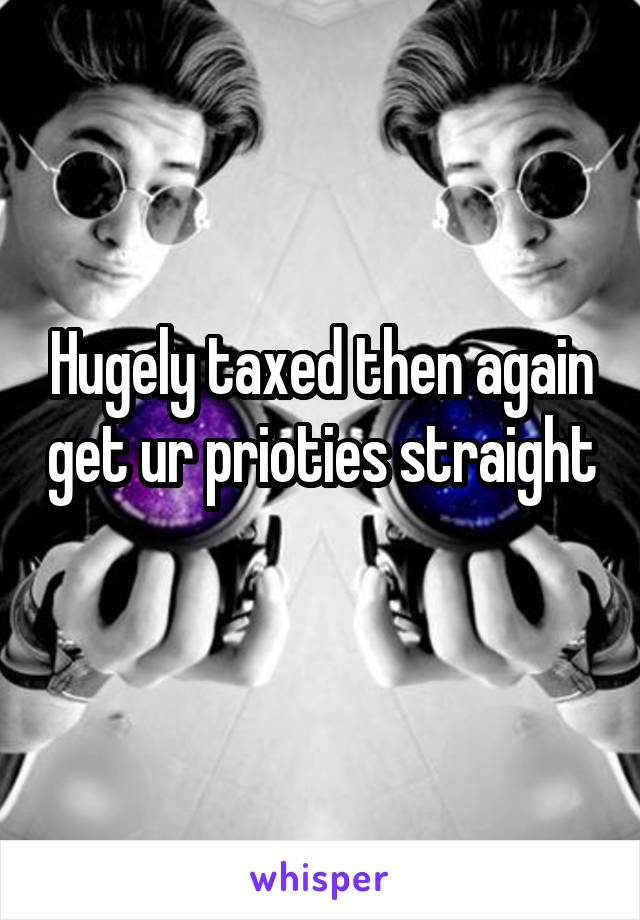 Hugely taxed then again get ur prioties straight 