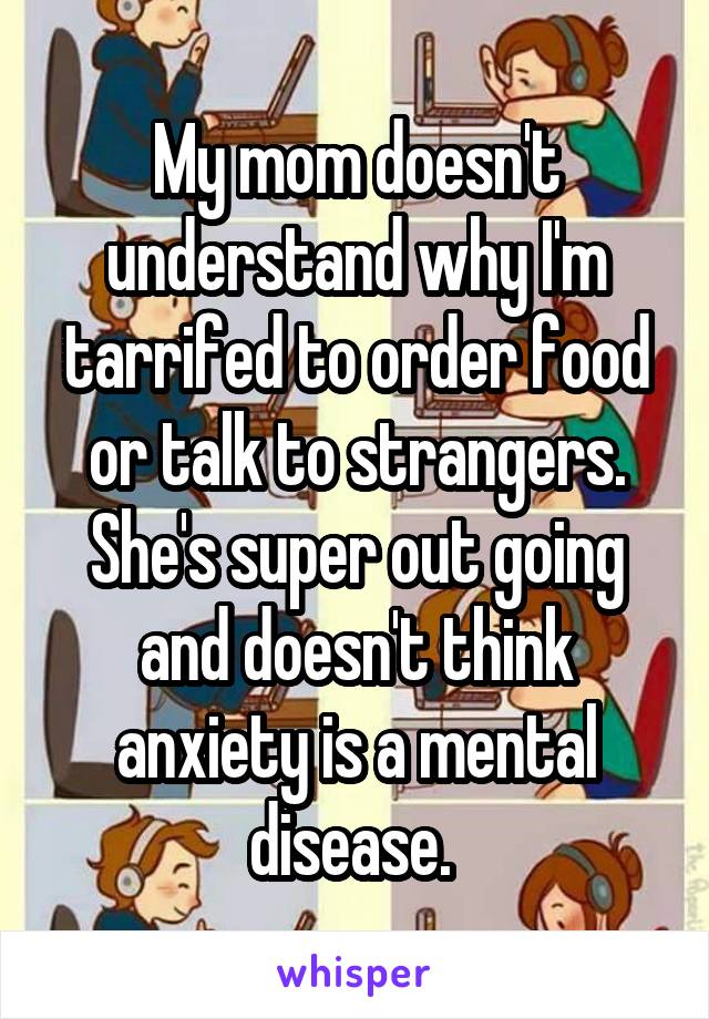 My mom doesn't understand why I'm tarrifed to order food or talk to strangers. She's super out going and doesn't think anxiety is a mental disease. 