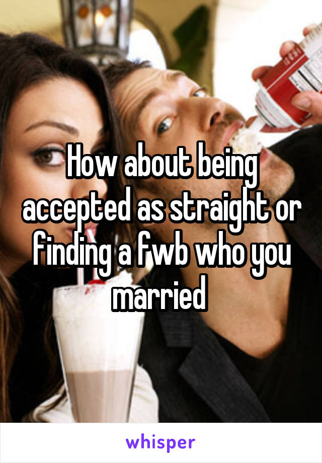 How about being accepted as straight or finding a fwb who you married 