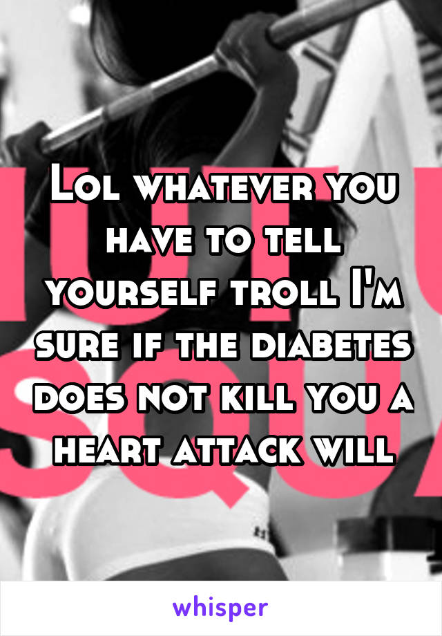 Lol whatever you have to tell yourself troll I'm sure if the diabetes does not kill you a heart attack will