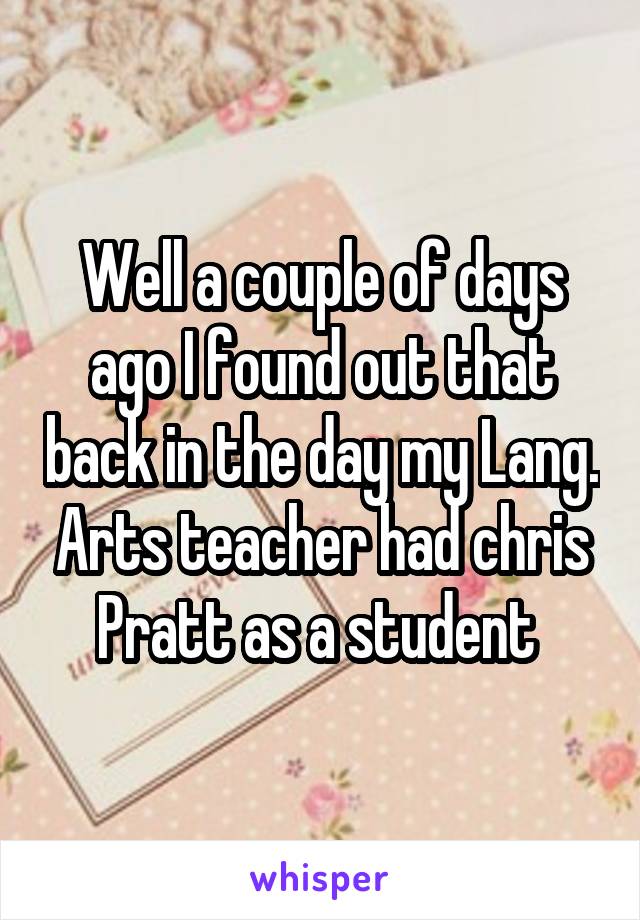 Well a couple of days ago I found out that back in the day my Lang. Arts teacher had chris Pratt as a student 