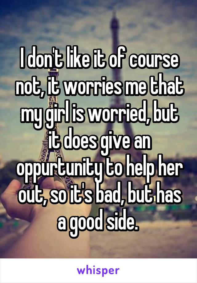 I don't like it of course not, it worries me that my girl is worried, but it does give an oppurtunity to help her out, so it's bad, but has a good side. 