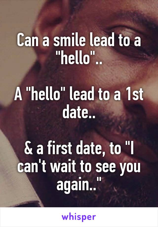 Can a smile lead to a "hello"..

A "hello" lead to a 1st date..

& a first date, to "I can't wait to see you again.."