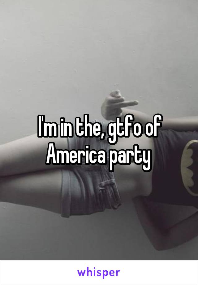 I'm in the, gtfo of America party 