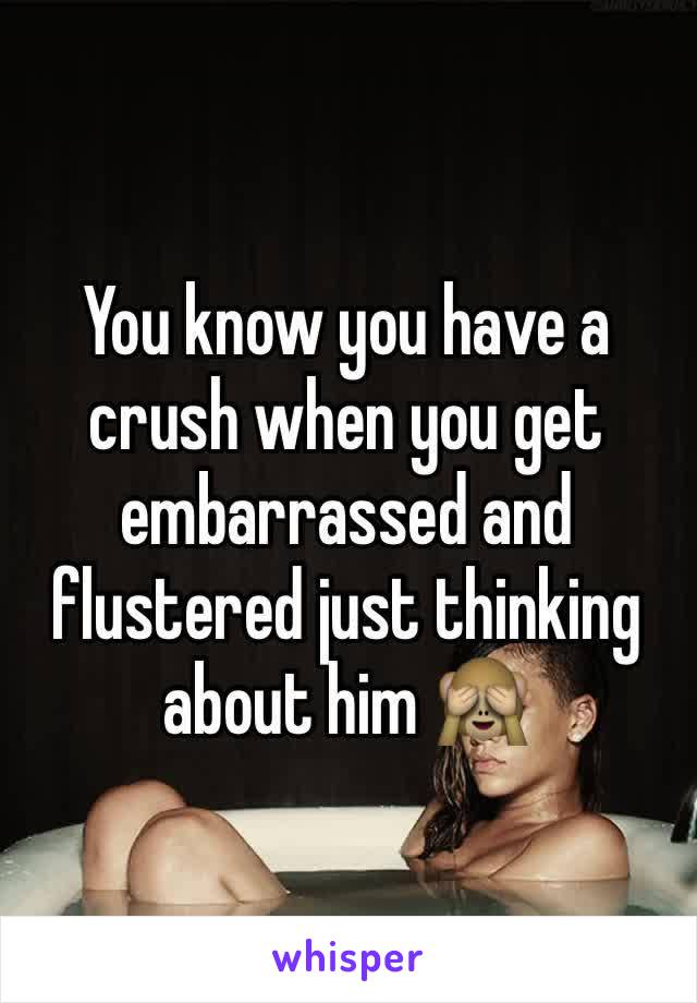 You know you have a crush when you get embarrassed and flustered just thinking about him 🙈