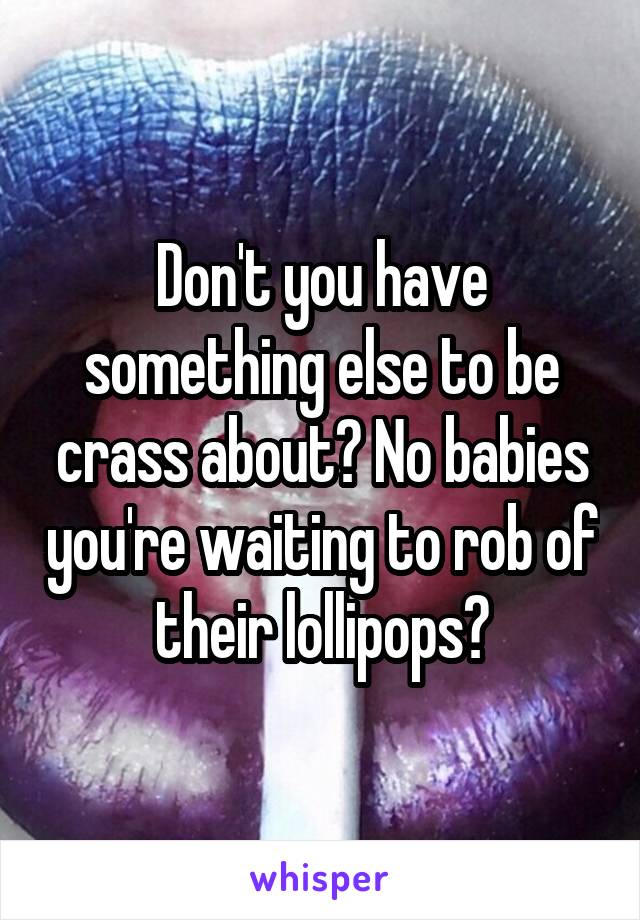 Don't you have something else to be crass about? No babies you're waiting to rob of their lollipops?