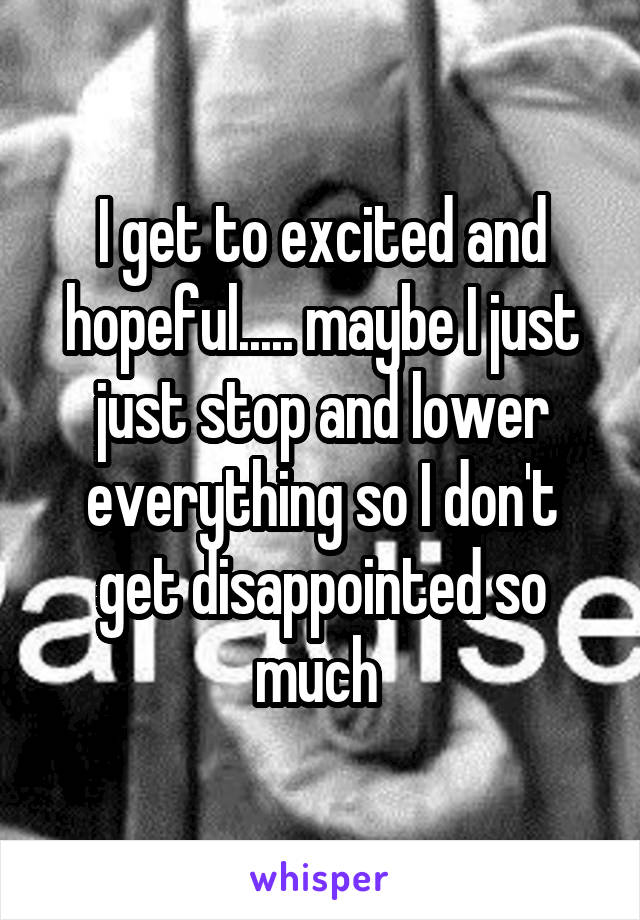 I get to excited and hopeful..... maybe I just just stop and lower everything so I don't get disappointed so much 