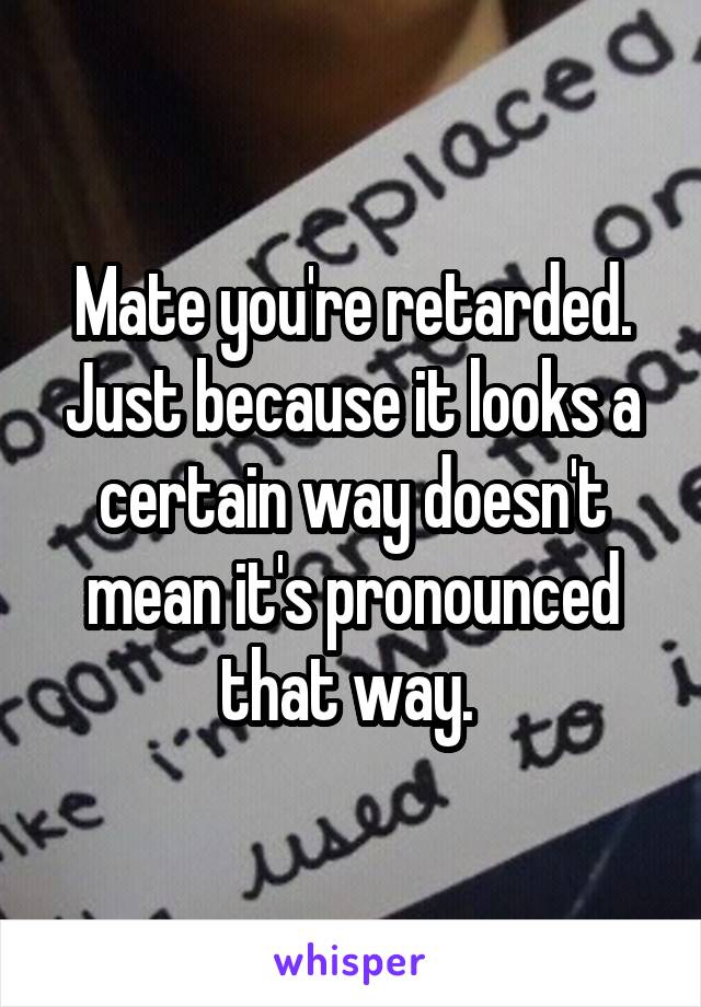 Mate you're retarded. Just because it looks a certain way doesn't mean it's pronounced that way. 