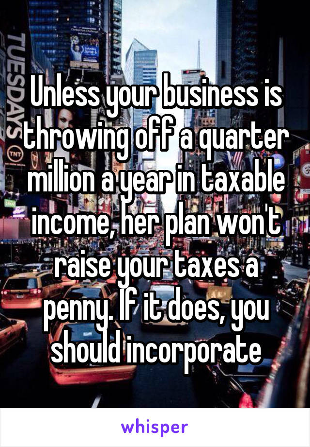 Unless your business is throwing off a quarter million a year in taxable income, her plan won't raise your taxes a penny. If it does, you should incorporate