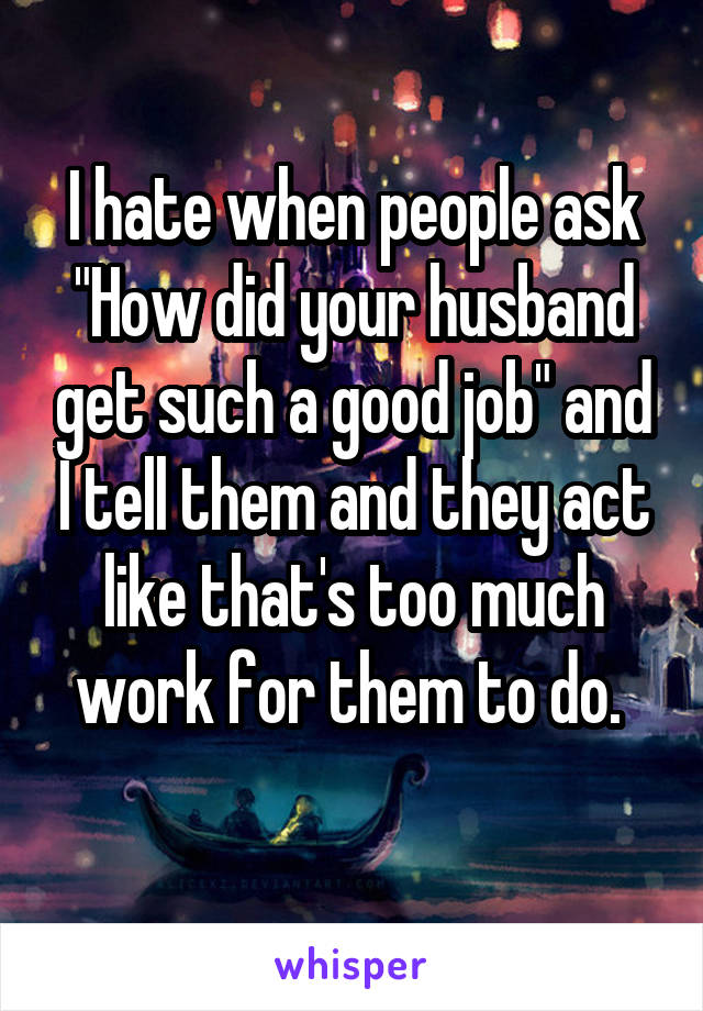 I hate when people ask "How did your husband get such a good job" and I tell them and they act like that's too much work for them to do. 
