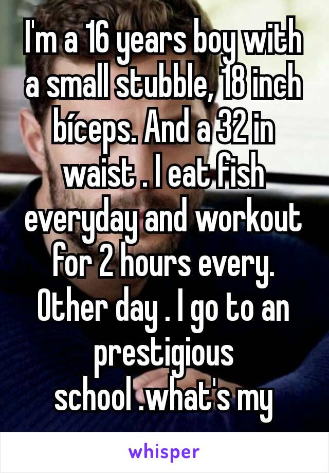 I'm a 16 years boy with a small stubble, 18 inch bíceps. And a 32 in waist . I eat fish everyday and workout for 2 hours every. Other day . I go to an prestigious school .what's my name