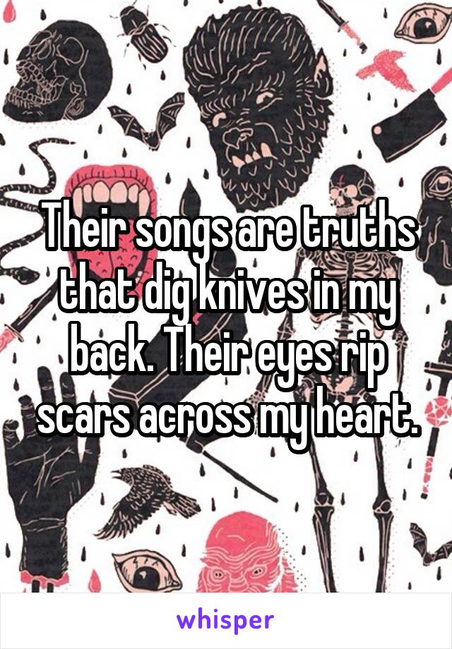 Their songs are truths that dig knives in my back. Their eyes rip scars across my heart.