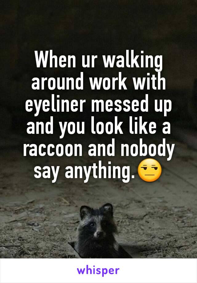 When ur walking around work with eyeliner messed up and you look like a raccoon and nobody say anything.😒