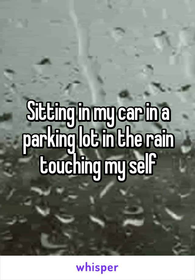 Sitting in my car in a parking lot in the rain touching my self