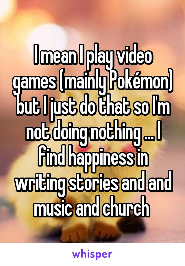 I mean I play video games (mainly Pokémon) but I just do that so I'm not doing nothing ... I find happiness in writing stories and and music and church 