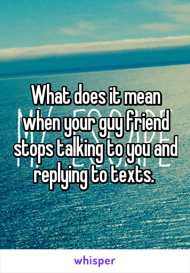 What does it mean when your guy friend stops talking to you and replying to texts. 