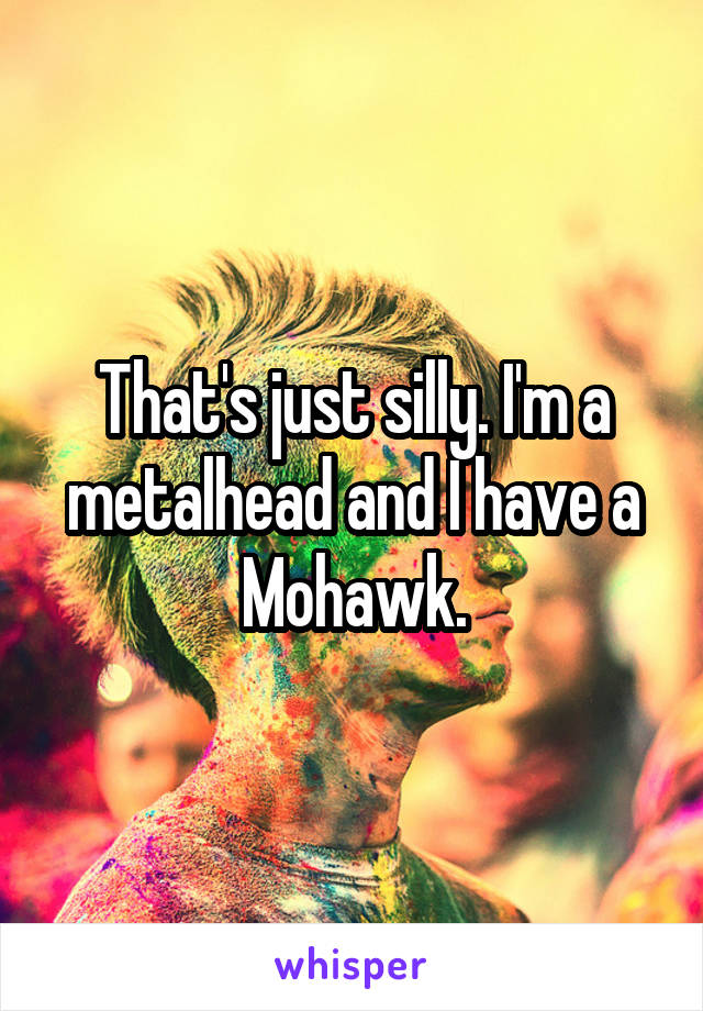 That's just silly. I'm a metalhead and I have a Mohawk.