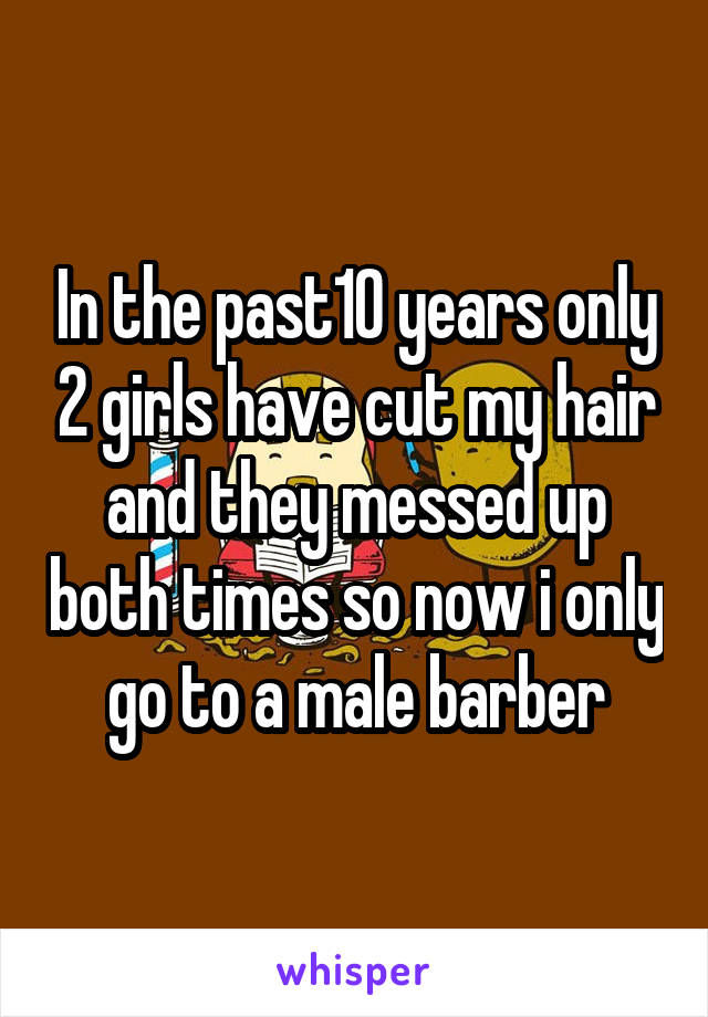 In the past10 years only 2 girls have cut my hair and they messed up both times so now i only go to a male barber