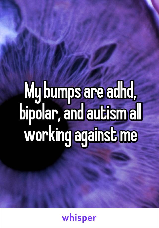 My bumps are adhd, bipolar, and autism all working against me