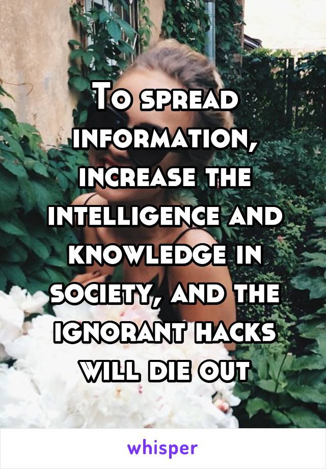 To spread information, increase the intelligence and knowledge in society, and the ignorant hacks will die out