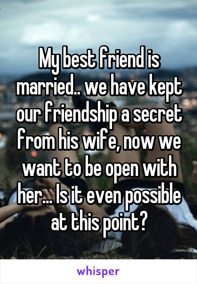 My best friend is married.. we have kept our friendship a secret from his wife, now we want to be open with her... Is it even possible at this point?