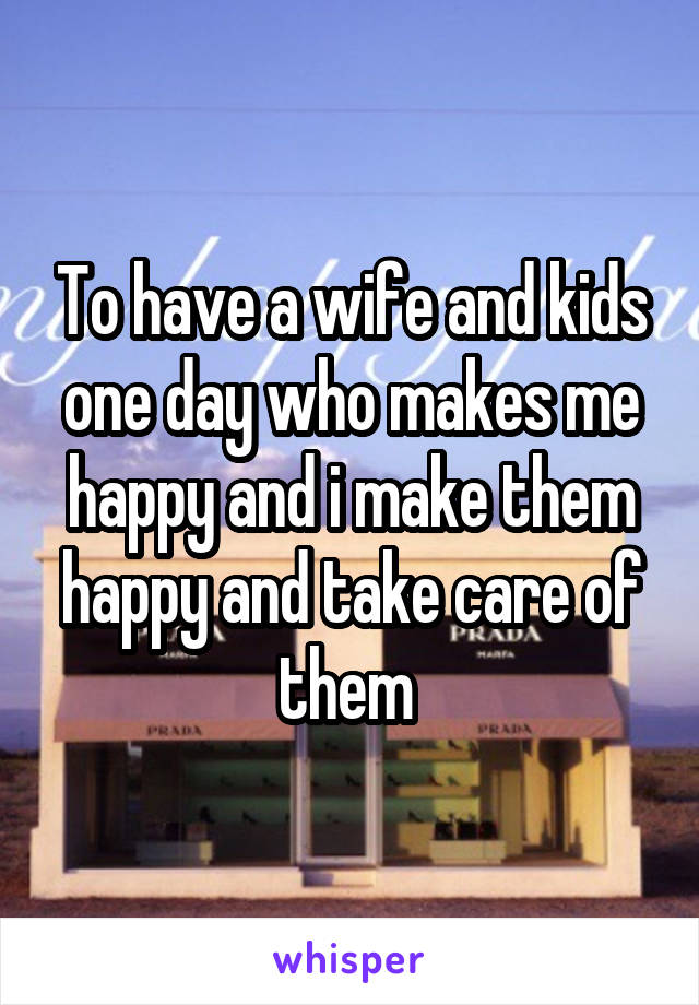 To have a wife and kids one day who makes me happy and i make them happy and take care of them 